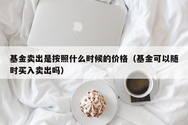 基金卖出是按照什么时候的价格（基金可以随时买入卖出吗）