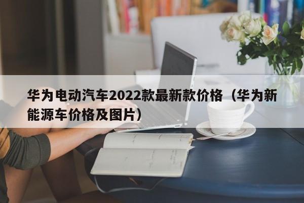 华为电动汽车2022款最新款价格（华为新能源车价格及图片）