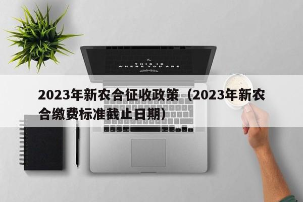 2023年新农合征收政策(2023年新农合缴费标准截止日期)