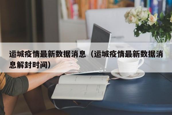 运城疫情最新数据消息(运城疫情最新数据消息解封时间)